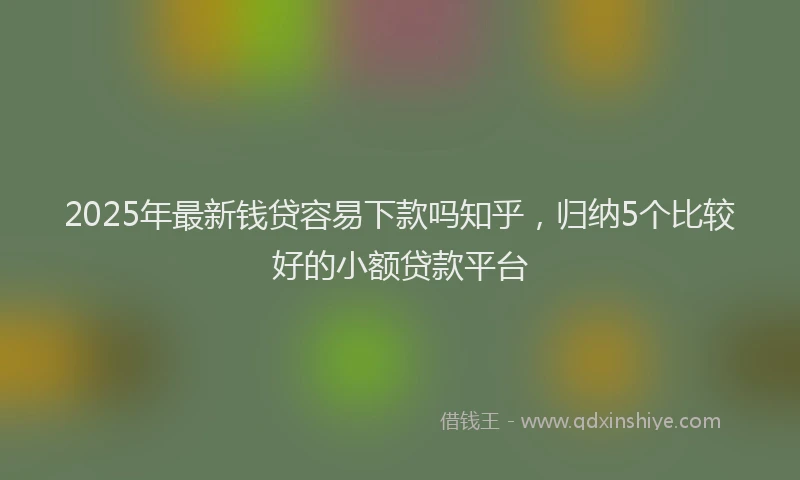 2025年最新钱贷容易下款吗知乎，归纳5个比较好的小额贷款平台