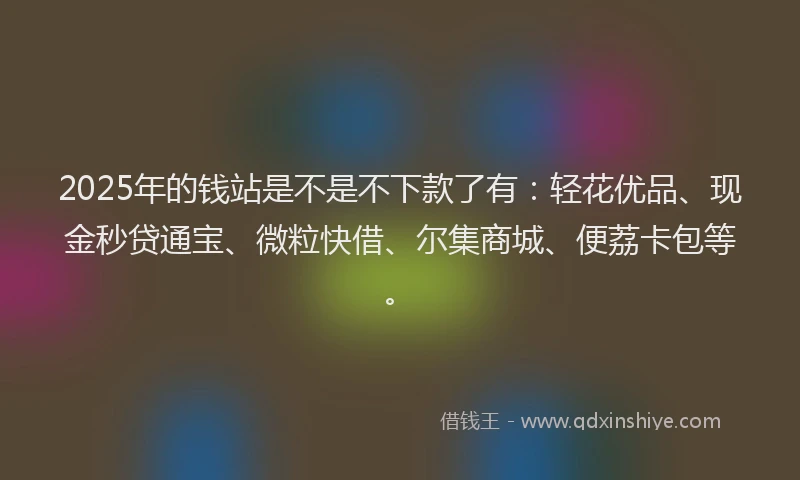 2025年的钱站是不是不下款了有：轻花优品、现金秒贷通宝、微粒快借、尔集商城、便荔卡包等。