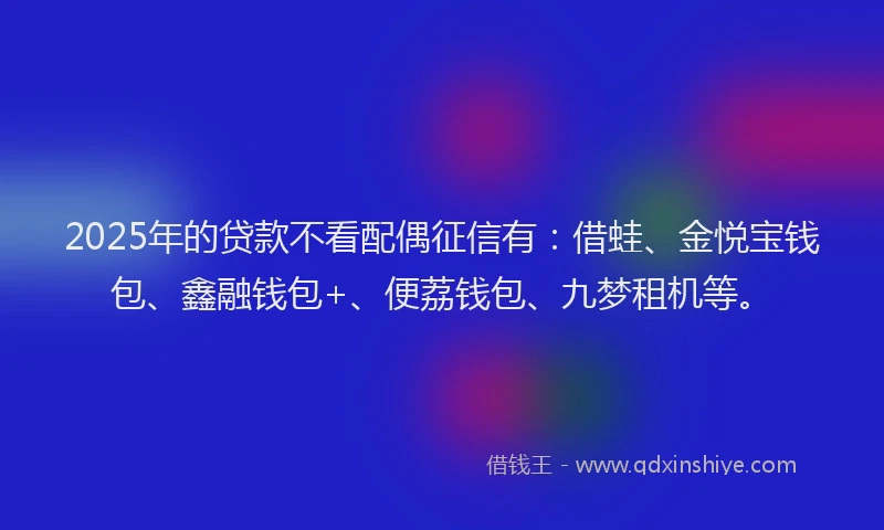 2025年的贷款不看配偶征信有：借蛙、金悦宝钱包、鑫融钱包+、便荔钱包、九梦租机等。
