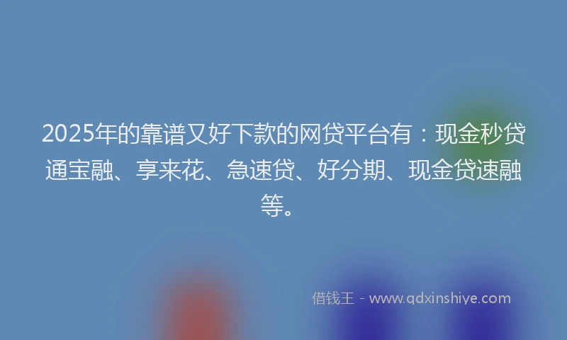 2025年的靠谱又好下款的网贷平台有：现金秒贷通宝融、享来花、急速贷、好分期、现金贷速融等。