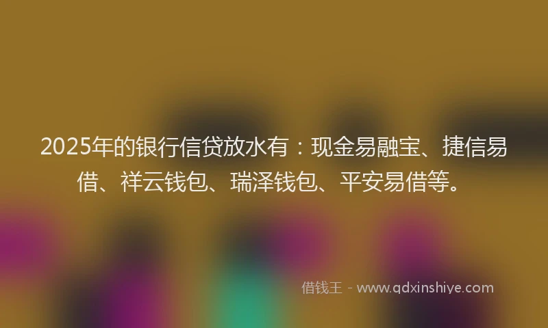 2025年的银行信贷放水有：现金易融宝、捷信易借、祥云钱包、瑞泽钱包、平安易借等。