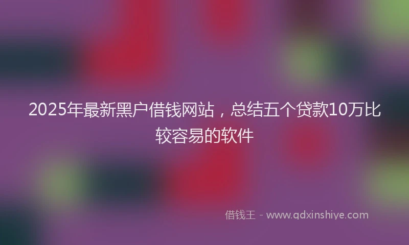 2025年最新黑户借钱网站，总结五个贷款10万比较容易的软件