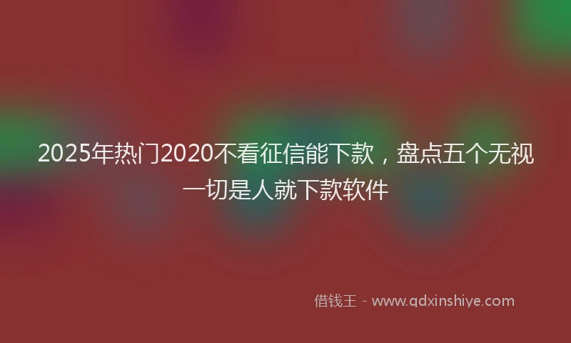 2025年热门2020不看征信能下款，盘点五个无视一切是人就下款软件