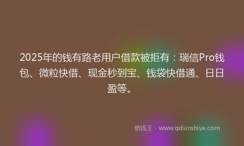 2025年的钱有路老用户借款被拒有：瑞信Pro钱包、微粒快借、现金秒到宝、钱袋快借通、日日盈等。