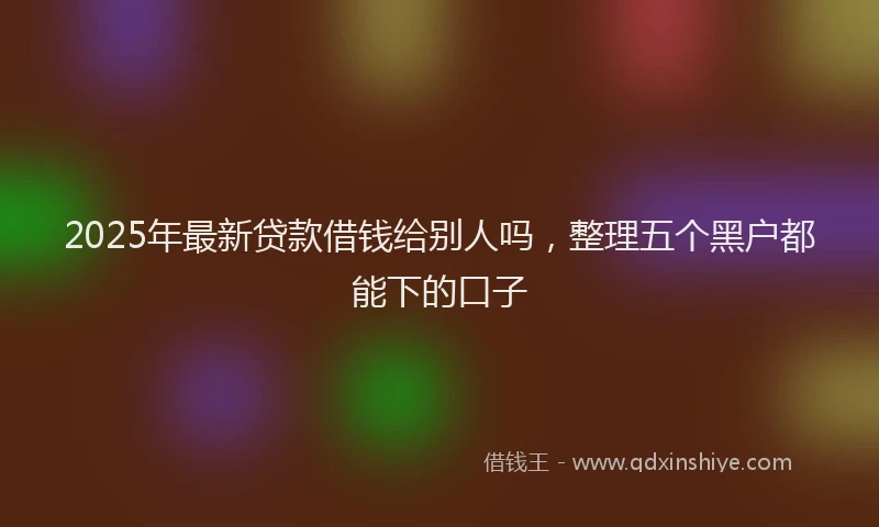 2025年最新贷款借钱给别人吗，整理五个黑户都能下的口子