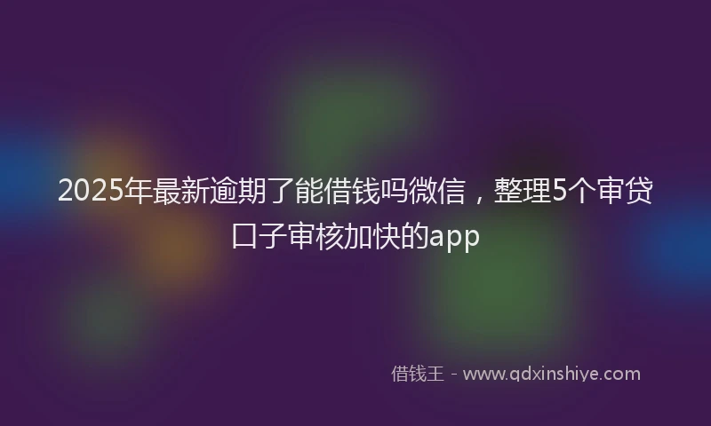 2025年最新逾期了能借钱吗微信，整理5个审贷口子审核加快的app