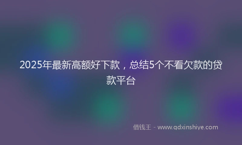 2025年最新高额好下款，总结5个不看欠款的贷款平台