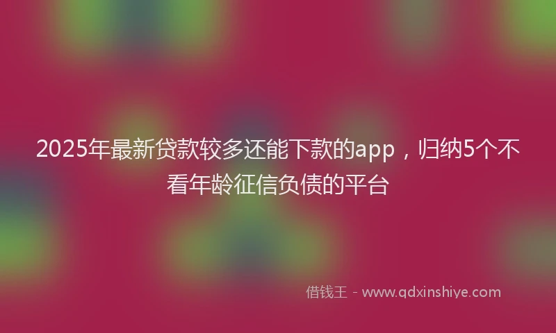 2025年最新贷款较多还能下款的app，归纳5个不看年龄征信负债的平台