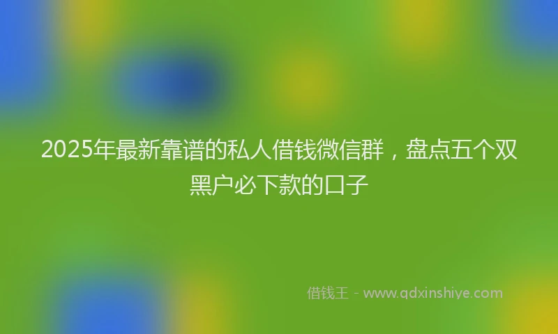 2025年最新靠谱的私人借钱微信群，盘点五个双黑户必下款的口子