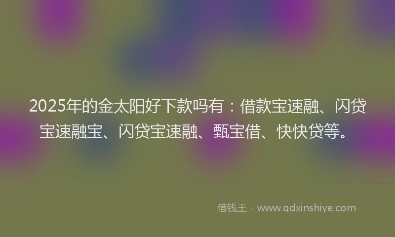 2025年的金太阳好下款吗有：借款宝速融、闪贷宝速融宝、闪贷宝速融、甄宝借、快快贷等。