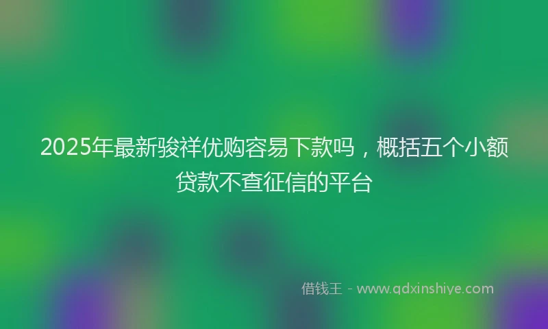 2025年最新骏祥优购容易下款吗，概括五个小额贷款不查征信的平台