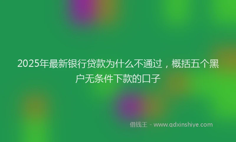 2025年最新银行贷款为什么不通过，概括五个黑户无条件下款的口子