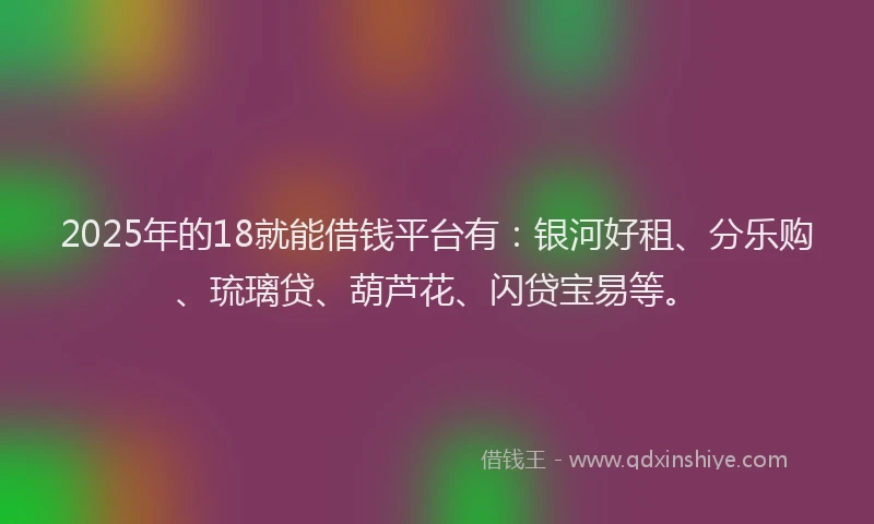 2025年的18就能借钱平台有：银河好租、分乐购、琉璃贷、葫芦花、闪贷宝易等。