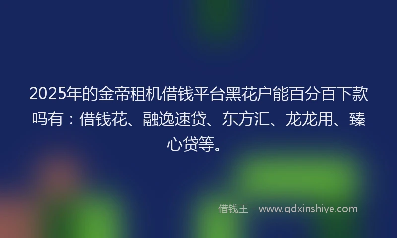 2025年的金帝租机借钱平台黑花户能百分百下款吗有：借钱花、融逸速贷、东方汇、龙龙用、臻心贷等。