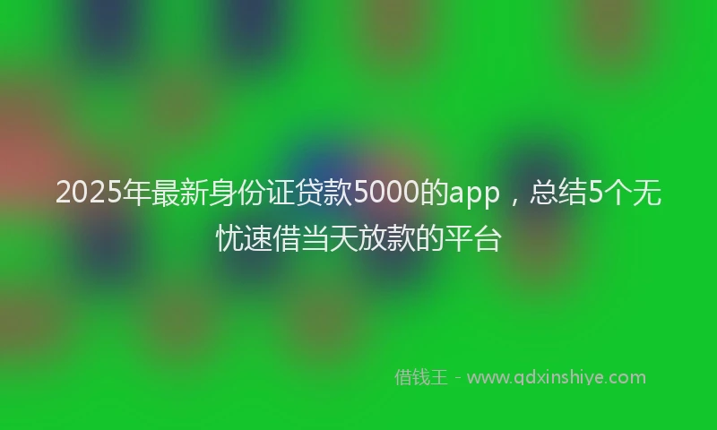 2025年最新身份证贷款5000的app，总结5个无忧速借当天放款的平台