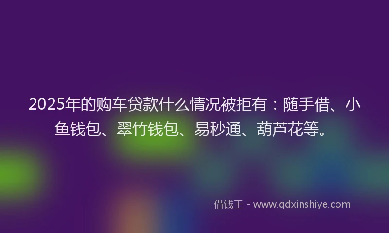 2025年的购车贷款什么情况被拒有：随手借、小鱼钱包、翠竹钱包、易秒通、葫芦花等。