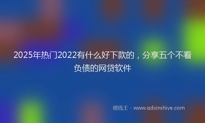 2025年热门2022有什么好下款的，分享五个不看负债的网贷软件