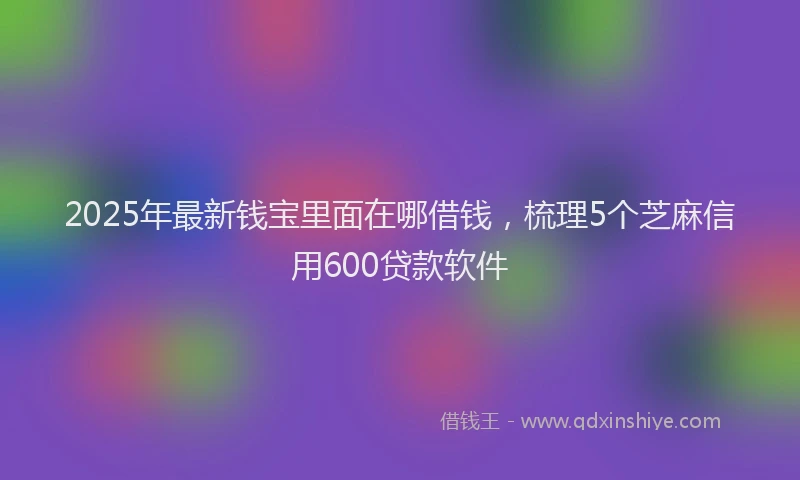 2025年最新钱宝里面在哪借钱，梳理5个芝麻信用600贷款软件