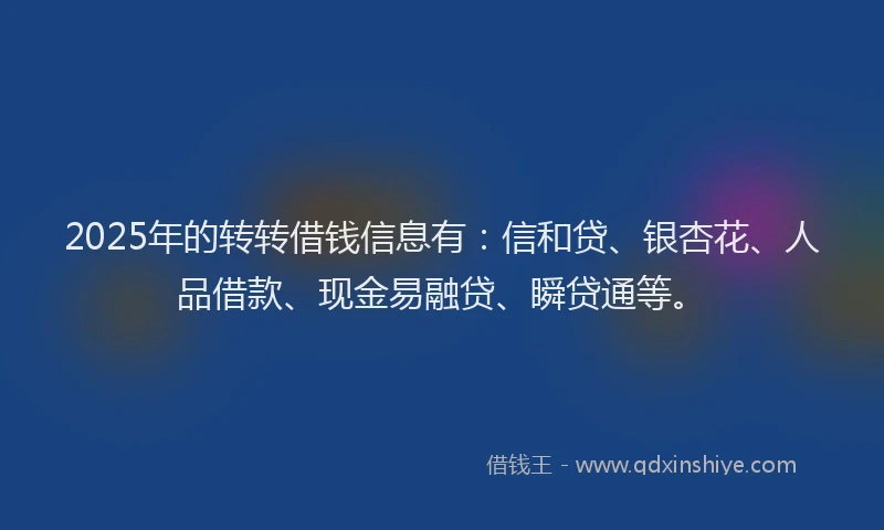 2025年的转转借钱信息有：信和贷、银杏花、人品借款、现金易融贷、瞬贷通等。