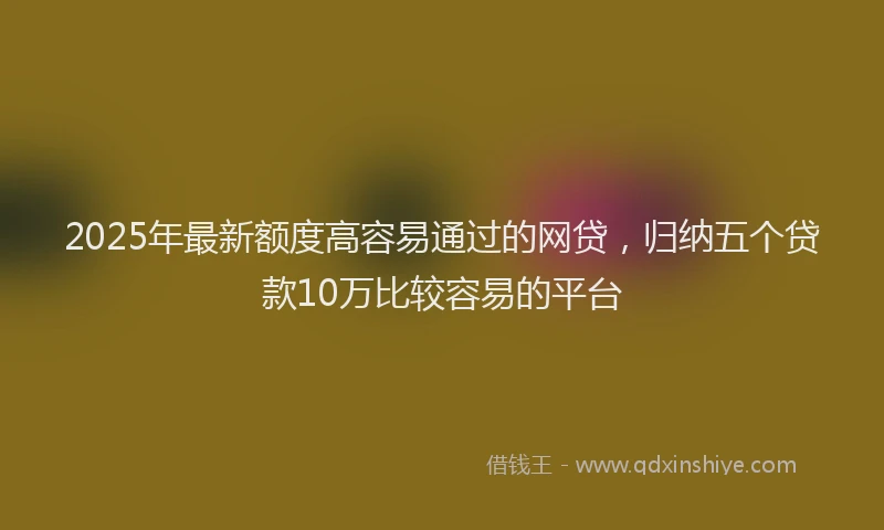 2025年最新额度高容易通过的网贷，归纳五个贷款10万比较容易的平台