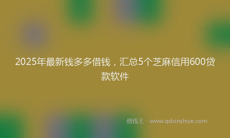2025年最新钱多多借钱，汇总5个芝麻信用600贷款软件