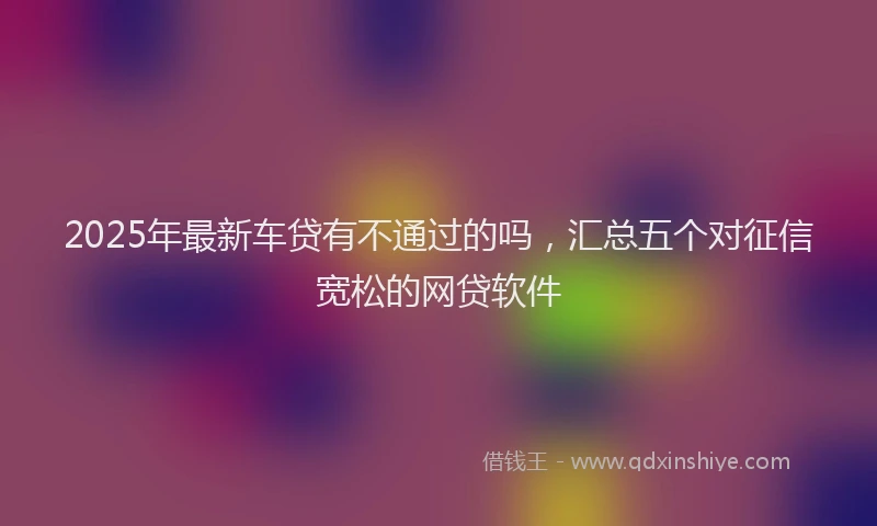 2025年最新车贷有不通过的吗，汇总五个对征信宽松的网贷软件
