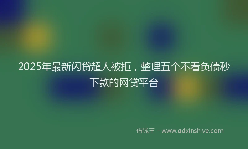 2025年最新闪贷超人被拒，整理五个不看负债秒下款的网贷平台