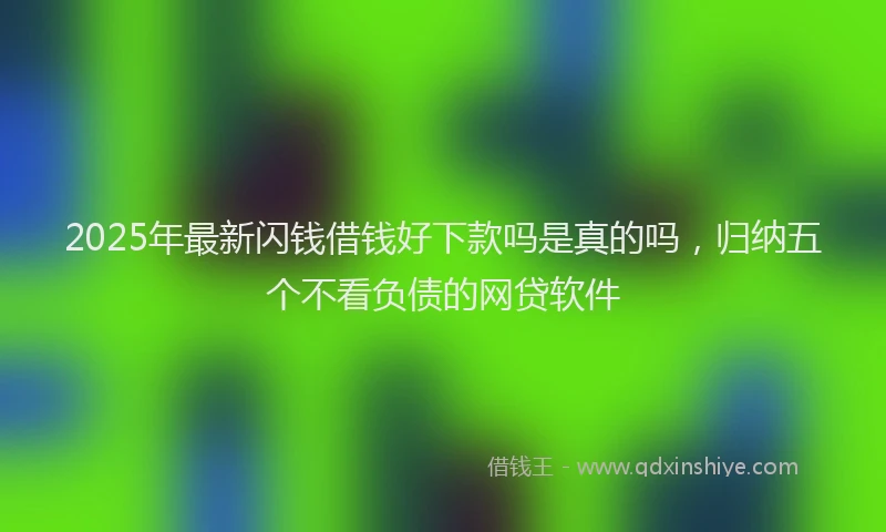 2025年最新闪钱借钱好下款吗是真的吗，归纳五个不看负债的网贷软件