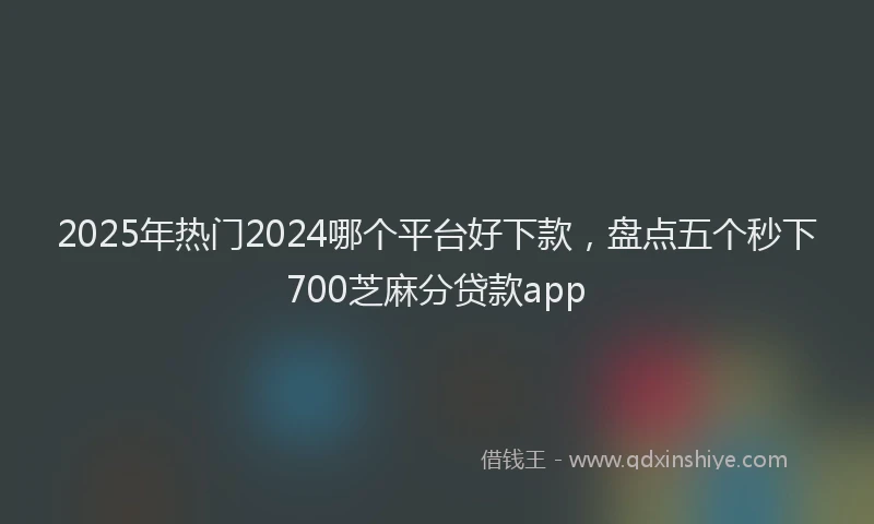 2025年热门2024哪个平台好下款，盘点五个秒下700芝麻分贷款app