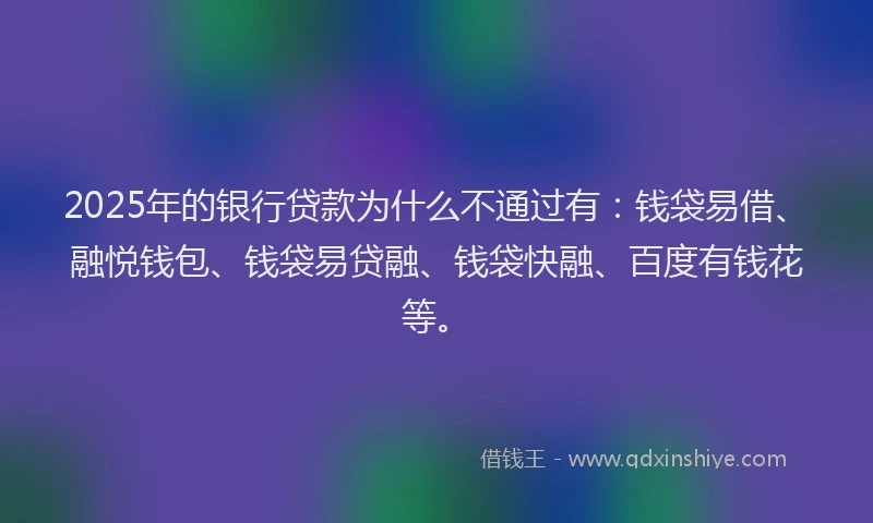 2025年的银行贷款为什么不通过有：钱袋易借、融悦钱包、钱袋易贷融、钱袋快融、百度有钱花等。
