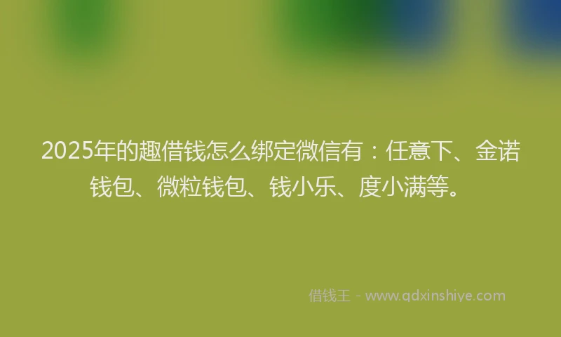 2025年的趣借钱怎么绑定微信有：任意下、金诺钱包、微粒钱包、钱小乐、度小满等。