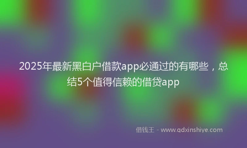 2025年最新黑白户借款app必通过的有哪些，总结5个值得信赖的借贷app