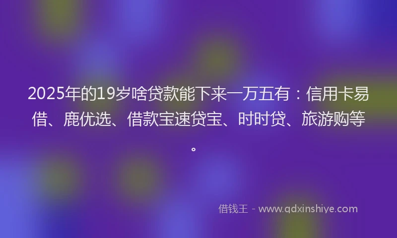 2025年的19岁啥贷款能下来一万五有：信用卡易借、鹿优选、借款宝速贷宝、时时贷、旅游购等。