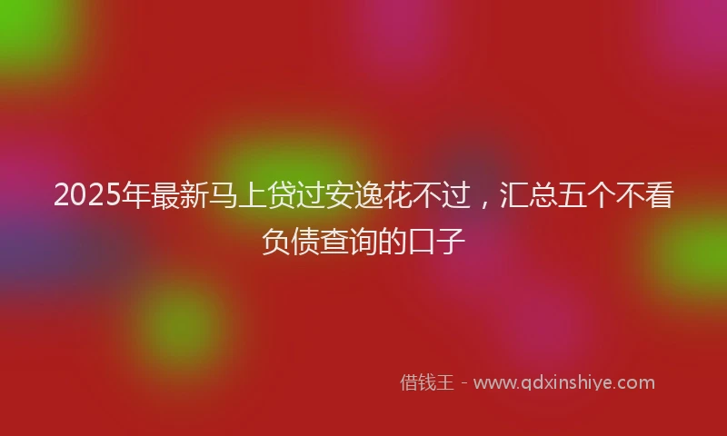 2025年最新马上贷过安逸花不过，汇总五个不看负债查询的口子