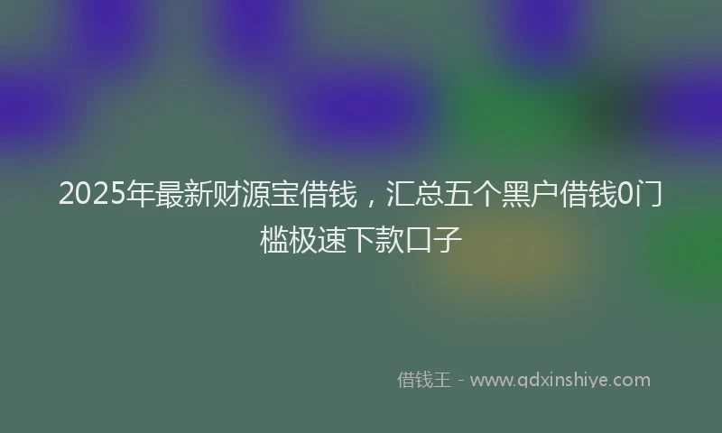2025年最新财源宝借钱，汇总五个黑户借钱0门槛极速下款口子