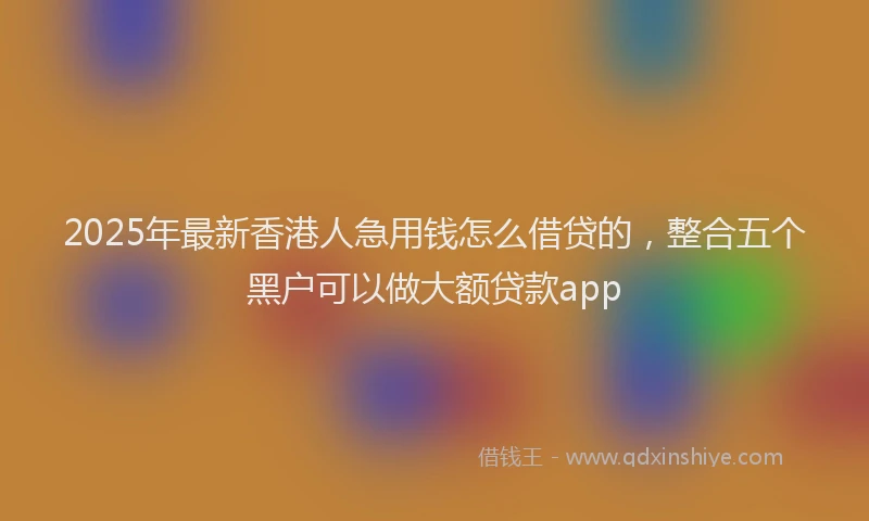 2025年最新香港人急用钱怎么借贷的，整合五个黑户可以做大额贷款app
