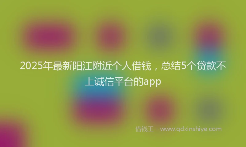 2025年最新阳江附近个人借钱，总结5个贷款不上诚信平台的app