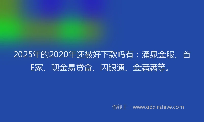 2025年的2020年还被好下款吗有：涌泉金服、首E家、现金易贷盒、闪银通、金满满等。