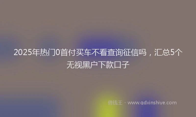 2025年热门0首付买车不看查询征信吗，汇总5个无视黑户下款口子