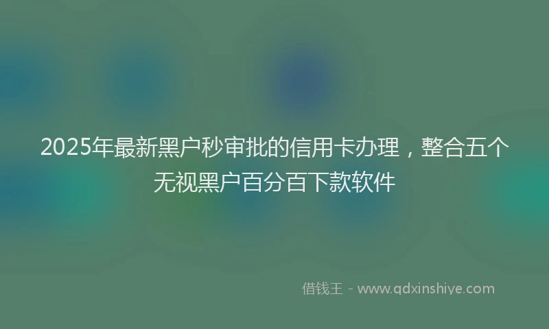 2025年最新黑户秒审批的信用卡办理，整合五个无视黑户百分百下款软件