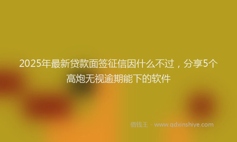 2025年最新贷款面签征信因什么不过，分享5个高炮无视逾期能下的软件