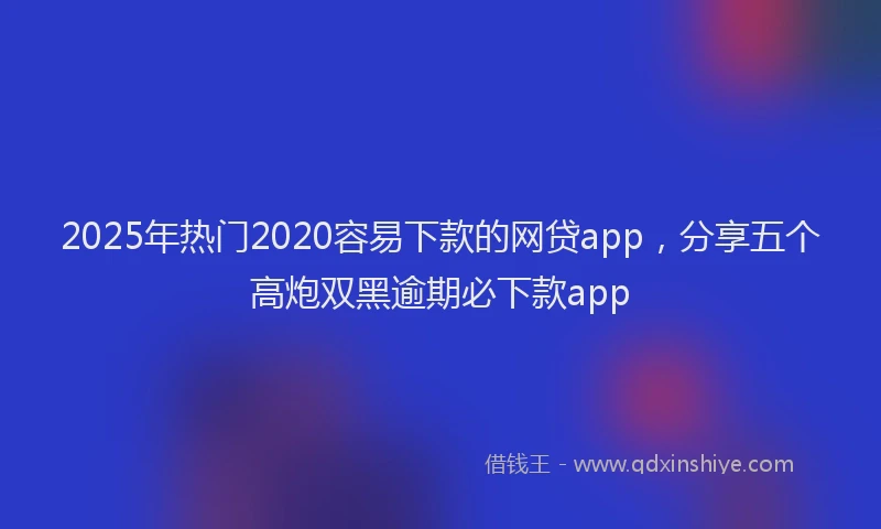 2025年热门2020容易下款的网贷app，分享五个高炮双黑逾期必下款app