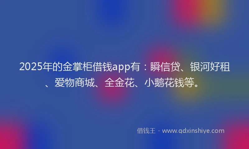 2025年的金掌柜借钱app有：瞬信贷、银河好租、爱物商城、全金花、小鹅花钱等。