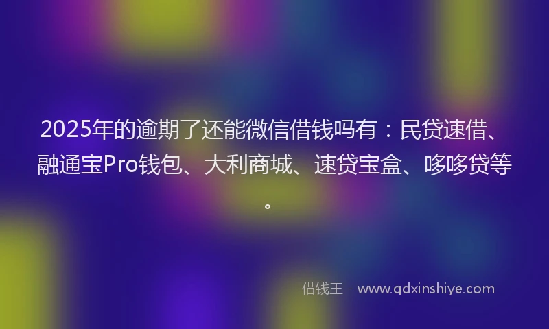 2025年的逾期了还能微信借钱吗有：民贷速借、融通宝Pro钱包、大利商城、速贷宝盒、哆哆贷等。