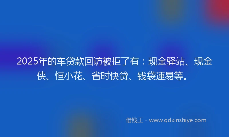 2025年的车贷款回访被拒了有：现金驿站、现金侠、恒小花、省时快贷、钱袋速易等。