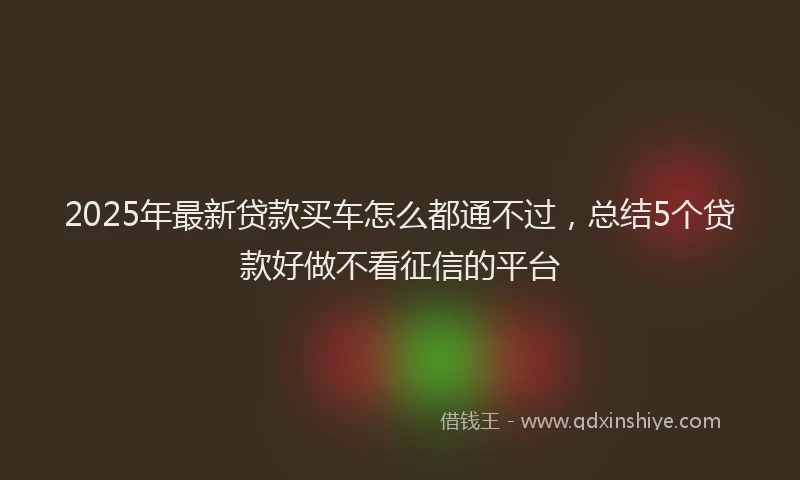 2025年最新贷款买车怎么都通不过，总结5个贷款好做不看征信的平台