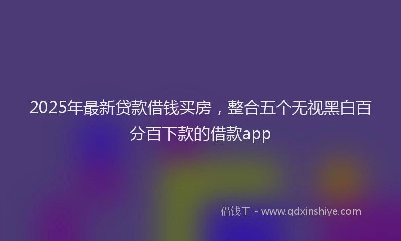 2025年最新贷款借钱买房，整合五个无视黑白百分百下款的借款app