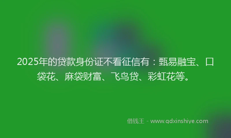 2025年的贷款身份证不看征信有：甄易融宝、口袋花、麻袋财富、飞鸟贷、彩虹花等。