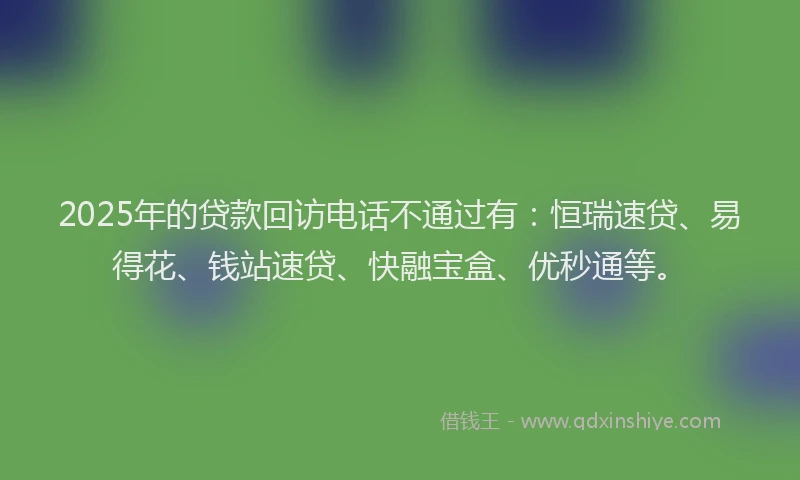 2025年的贷款回访电话不通过有：恒瑞速贷、易得花、钱站速贷、快融宝盒、优秒通等。