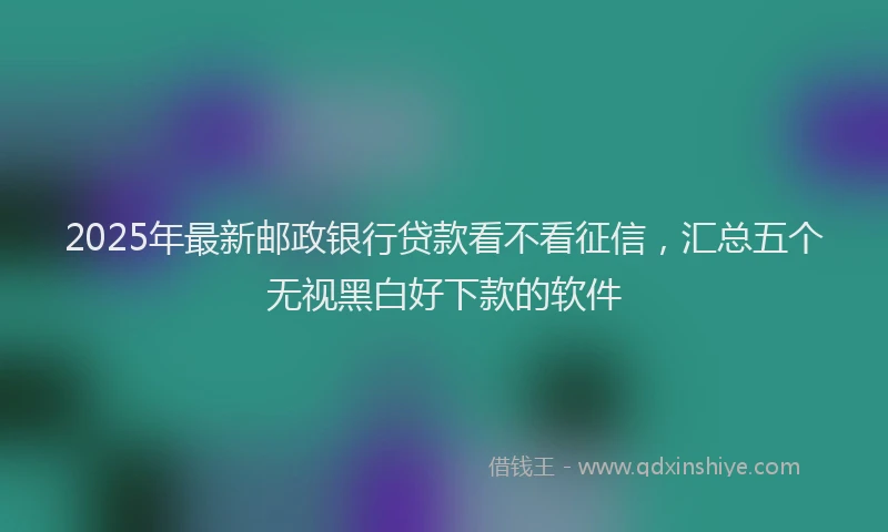 2025年最新邮政银行贷款看不看征信，汇总五个无视黑白好下款的软件